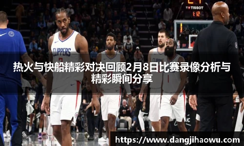 热火与快船精彩对决回顾2月8日比赛录像分析与精彩瞬间分享