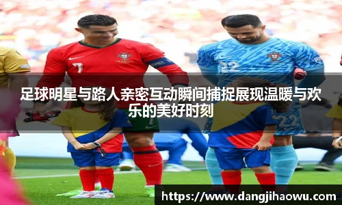 足球明星与路人亲密互动瞬间捕捉展现温暖与欢乐的美好时刻