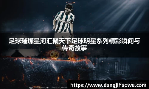 足球璀璨星河汇聚天下足球明星系列精彩瞬间与传奇故事